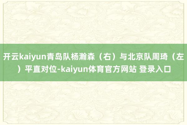 开云kaiyun青岛队杨瀚森(右)与北京队周琦(左)平直对位-kaiyun体育官方网站 登录入口