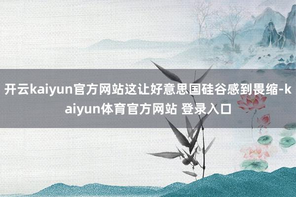 开云kaiyun官方网站这让好意思国硅谷感到畏缩-kaiyun体育官方网站 登录入口