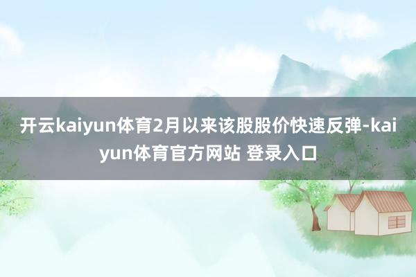 开云kaiyun体育2月以来该股股价快速反弹-kaiyun体育官方网站 登录入口
