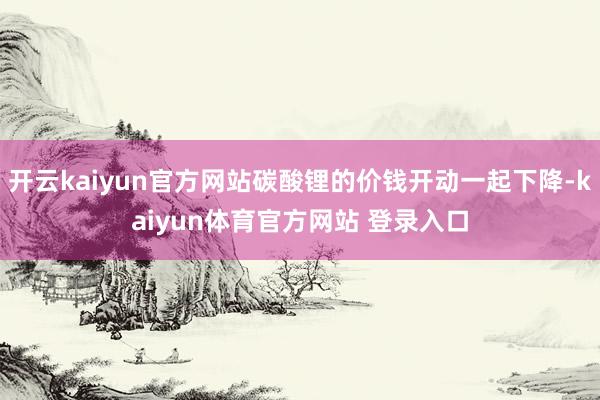 开云kaiyun官方网站碳酸锂的价钱开动一起下降-kaiyun体育官方网站 登录入口