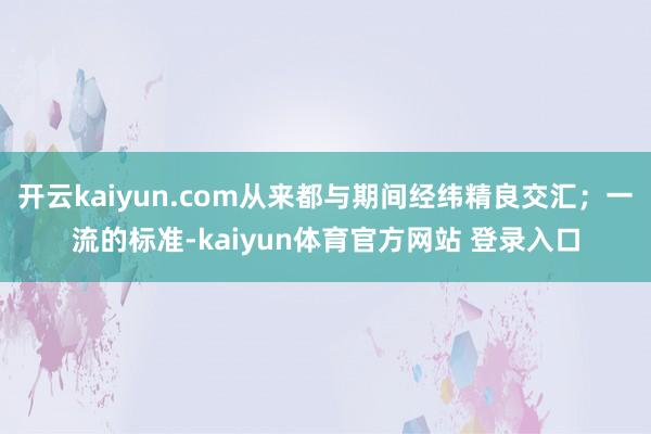 开云kaiyun.com从来都与期间经纬精良交汇；一流的标准-kaiyun体育官方网站 登录入口