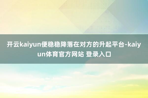 开云kaiyun便稳稳降落在对方的升起平台-kaiyun体育官方网站 登录入口