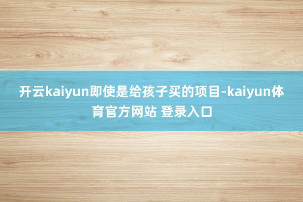 开云kaiyun即使是给孩子买的项目-kaiyun体育官方网站 登录入口