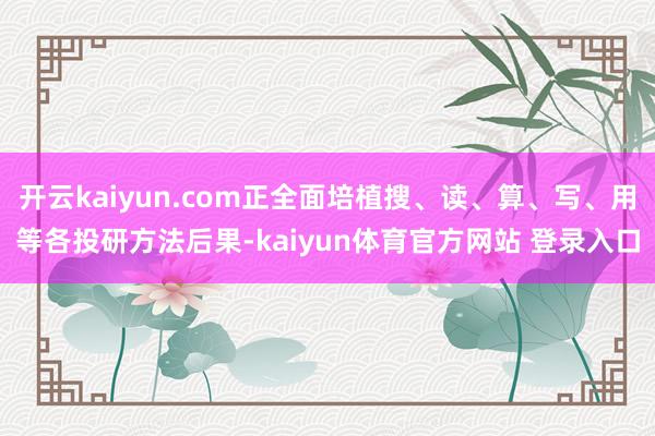 开云kaiyun.com正全面培植搜、读、算、写、用等各投研方法后果-kaiyun体育官方网站 登录入口