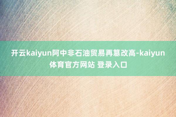 开云kaiyun阿中非石油贸易再篡改高-kaiyun体育官方网站 登录入口