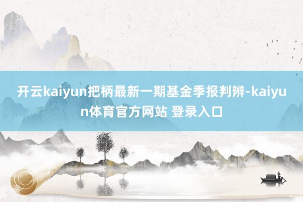 开云kaiyun把柄最新一期基金季报判辨-kaiyun体育官方网站 登录入口