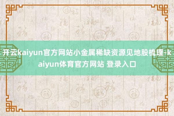 开云kaiyun官方网站小金属稀缺资源见地股梳理-kaiyun体育官方网站 登录入口