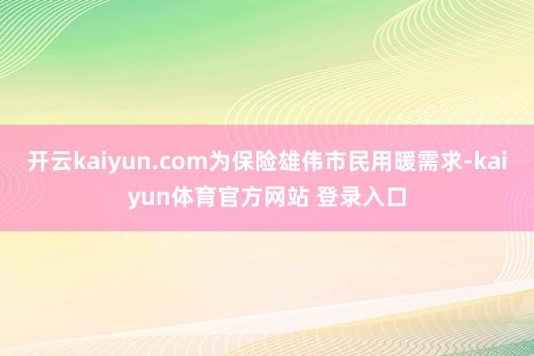 开云kaiyun.com为保险雄伟市民用暖需求-kaiyun体育官方网站 登录入口