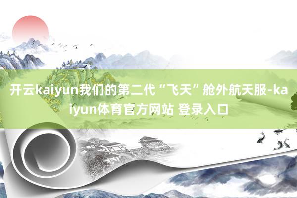 开云kaiyun我们的第二代“飞天”舱外航天服-kaiyun体育官方网站 登录入口