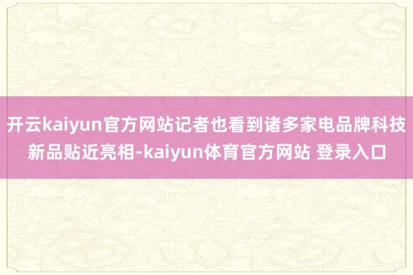 开云kaiyun官方网站记者也看到诸多家电品牌科技新品贴近亮相-kaiyun体育官方网站 登录入口