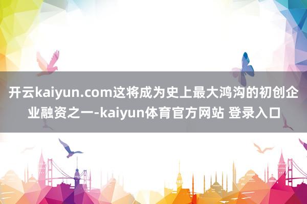 开云kaiyun.com这将成为史上最大鸿沟的初创企业融资之一-kaiyun体育官方网站 登录入口