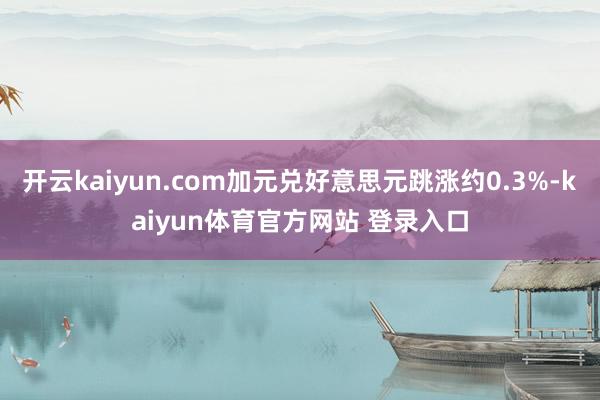 开云kaiyun.com加元兑好意思元跳涨约0.3%-kaiyun体育官方网站 登录入口