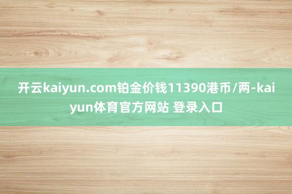开云kaiyun.com铂金价钱11390港币/两-kaiyun体育官方网站 登录入口