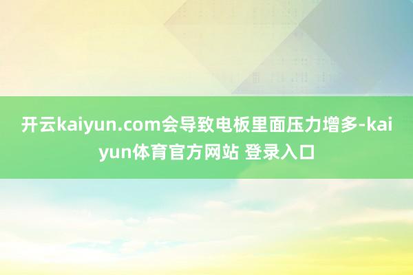 开云kaiyun.com会导致电板里面压力增多-kaiyun体育官方网站 登录入口