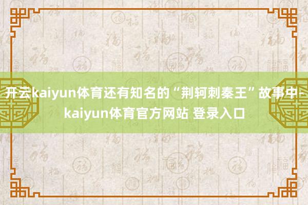 开云kaiyun体育还有知名的“荆轲刺秦王”故事中-kaiyun体育官方网站 登录入口