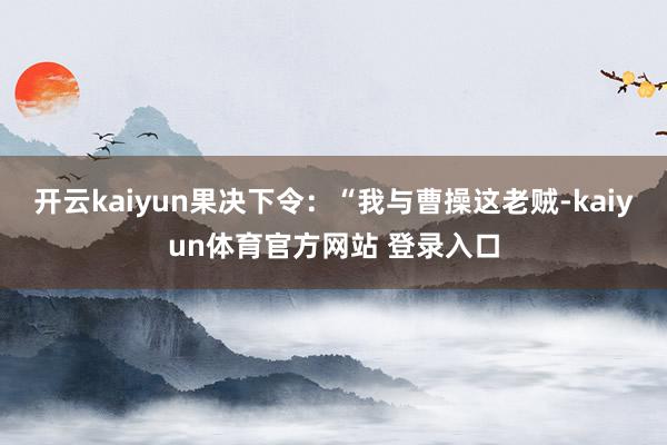 开云kaiyun果决下令：“我与曹操这老贼-kaiyun体育官方网站 登录入口