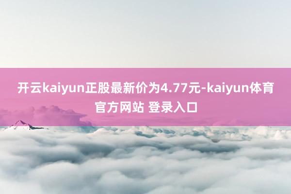 开云kaiyun正股最新价为4.77元-kaiyun体育官方网站 登录入口
