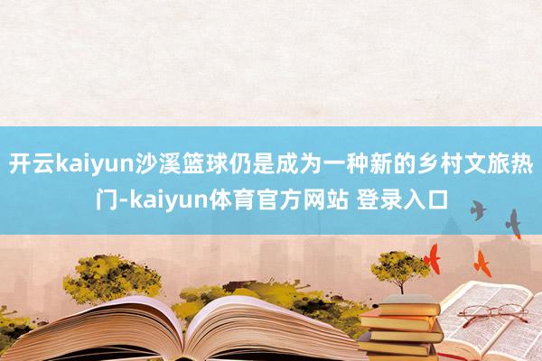 开云kaiyun沙溪篮球仍是成为一种新的乡村文旅热门-kaiyun体育官方网站 登录入口