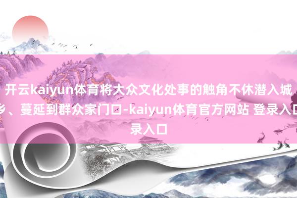 开云kaiyun体育将大众文化处事的触角不休潜入城乡、蔓延到群众家门口-kaiyun体育官方网站 登录入口
