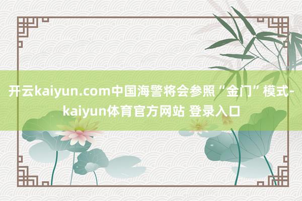 开云kaiyun.com中国海警将会参照“金门”模式-kaiyun体育官方网站 登录入口