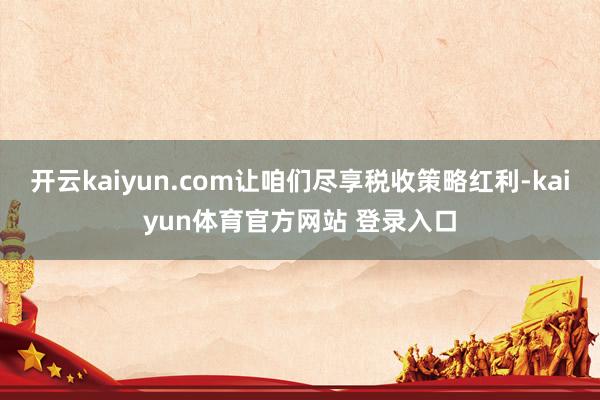 开云kaiyun.com让咱们尽享税收策略红利-kaiyun体育官方网站 登录入口