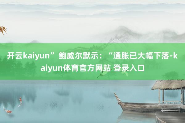 开云kaiyun” 鲍威尔默示：“通胀已大幅下落-kaiyun体育官方网站 登录入口