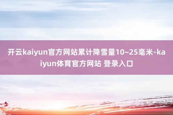 开云kaiyun官方网站累计降雪量10~25毫米-kaiyun体育官方网站 登录入口