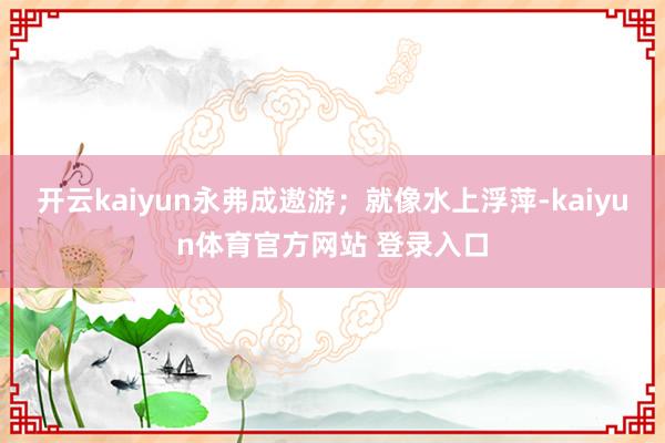 开云kaiyun永弗成遨游；就像水上浮萍-kaiyun体育官方网站 登录入口
