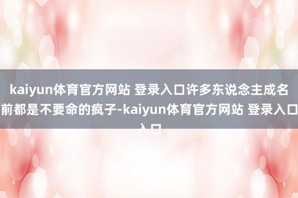 kaiyun体育官方网站 登录入口许多东说念主成名前都是不要命的疯子-kaiyun体育官方网站 登录入口