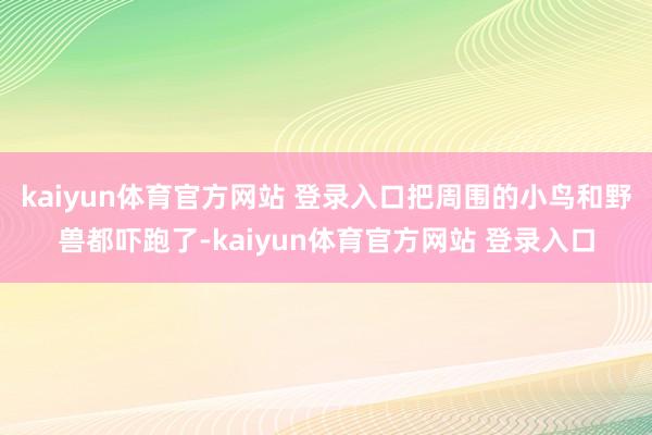kaiyun体育官方网站 登录入口把周围的小鸟和野兽都吓跑了-kaiyun体育官方网站 登录入口