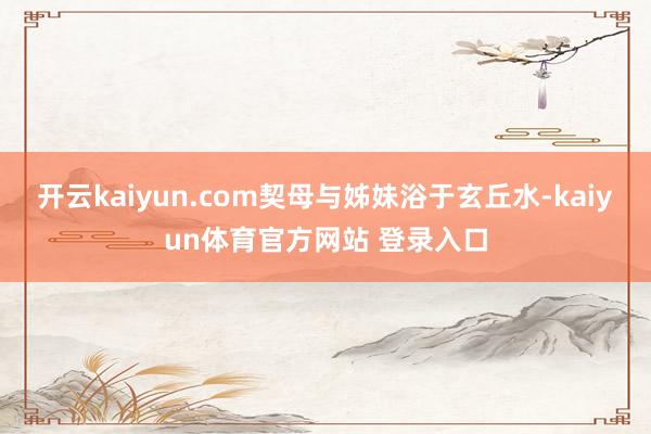 开云kaiyun.com契母与姊妹浴于玄丘水-kaiyun体育官方网站 登录入口