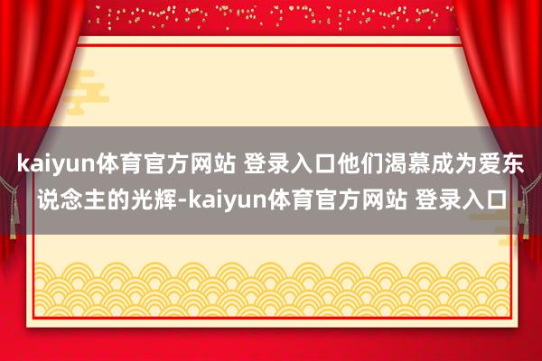kaiyun体育官方网站 登录入口他们渴慕成为爱东说念主的光辉-kaiyun体育官方网站 登录入口