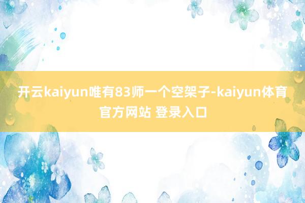 开云kaiyun唯有83师一个空架子-kaiyun体育官方网站 登录入口