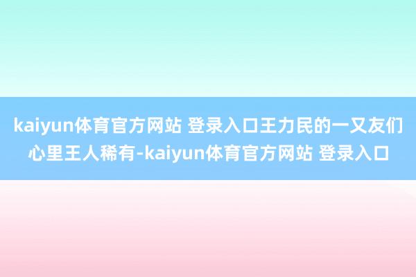 kaiyun体育官方网站 登录入口王力民的一又友们心里王人稀有-kaiyun体育官方网站 登录入口