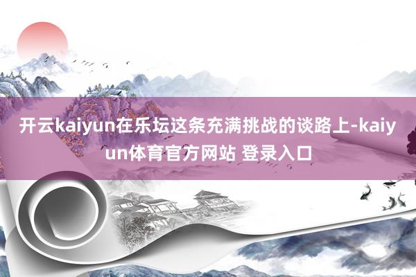 开云kaiyun在乐坛这条充满挑战的谈路上-kaiyun体育官方网站 登录入口