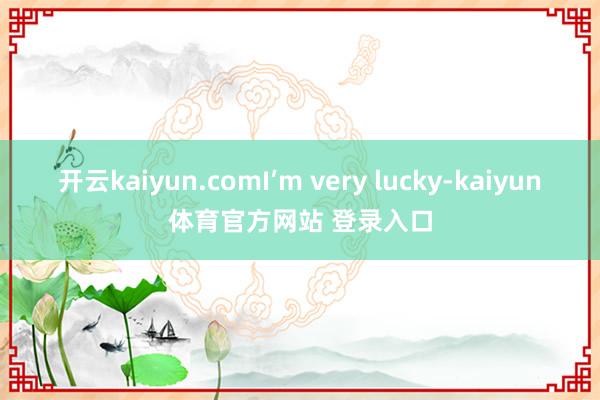 开云kaiyun.comI’m very lucky-kaiyun体育官方网站 登录入口