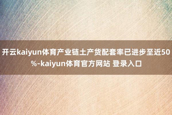 开云kaiyun体育产业链土产货配套率已进步至近50%-kaiyun体育官方网站 登录入口