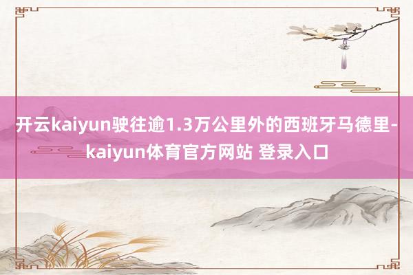 开云kaiyun驶往逾1.3万公里外的西班牙马德里-kaiyun体育官方网站 登录入口