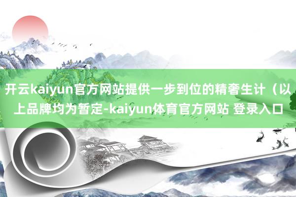 开云kaiyun官方网站提供一步到位的精奢生计（以上品牌均为暂定-kaiyun体育官方网站 登录入口