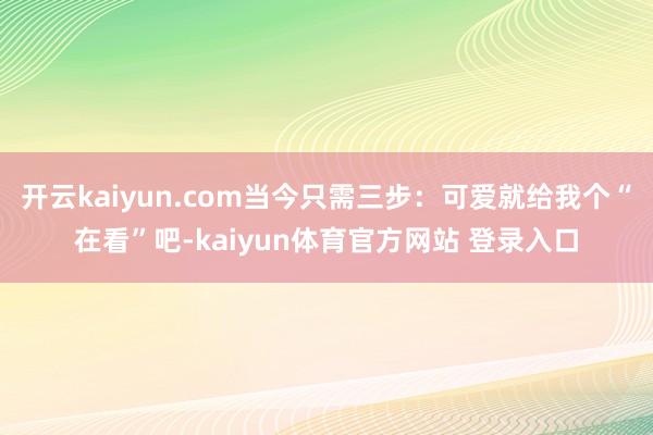 开云kaiyun.com当今只需三步：可爱就给我个“在看”吧-kaiyun体育官方网站 登录入口
