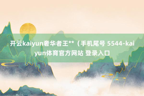 开云kaiyun奢华者王**(手机尾号 5544-kaiyun体育官方网站 登录入口