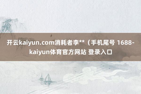 开云kaiyun.com消耗者李**（手机尾号 1688-kaiyun体育官方网站 登录入口