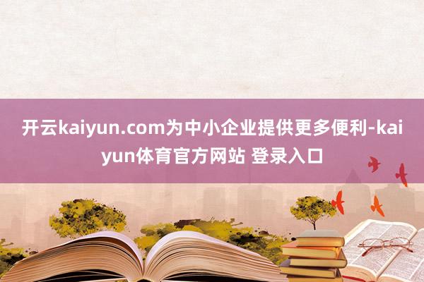 开云kaiyun.com为中小企业提供更多便利-kaiyun体育官方网站 登录入口