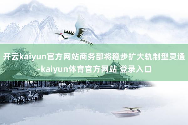 开云kaiyun官方网站商务部将稳步扩大轨制型灵通-kaiyun体育官方网站 登录入口