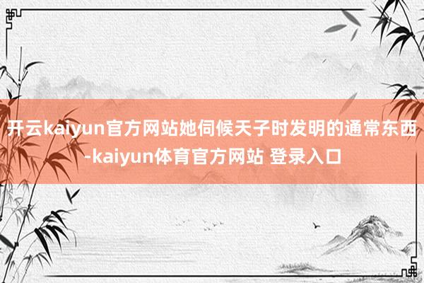 开云kaiyun官方网站她伺候天子时发明的通常东西-kaiyun体育官方网站 登录入口