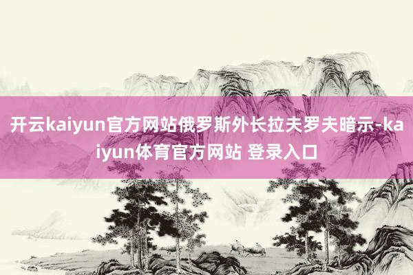 开云kaiyun官方网站俄罗斯外长拉夫罗夫暗示-kaiyun体育官方网站 登录入口