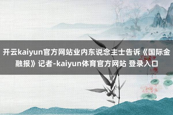 开云kaiyun官方网站业内东说念主士告诉《国际金融报》记者-kaiyun体育官方网站 登录入口