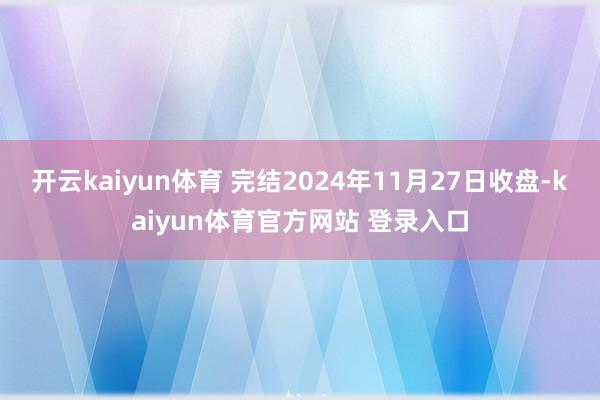 开云kaiyun体育 完结2024年11月27日收盘-kaiyun体育官方网站 登录入口