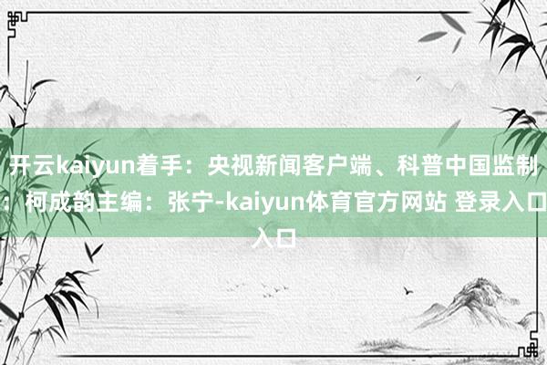 开云kaiyun着手：央视新闻客户端、科普中国监制：柯成韵主编：张宁-kaiyun体育官方网站 登录入口