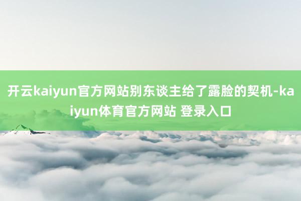 开云kaiyun官方网站别东谈主给了露脸的契机-kaiyun体育官方网站 登录入口